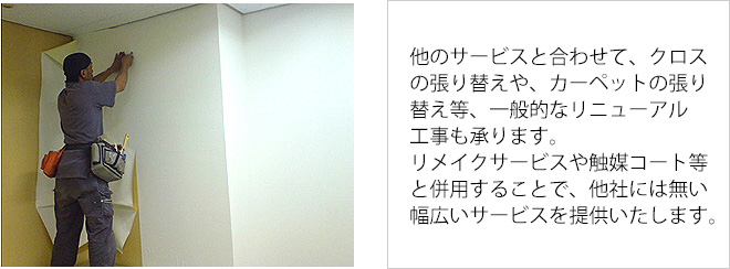 他のサービスと合わせて、クロスの張り替えや、カーペットの張り替え等、一般的なリニューアル工事も承ります。リメイクサービスや触媒コート等と併用することで、他社には無い幅広いサービスを提供いたします。