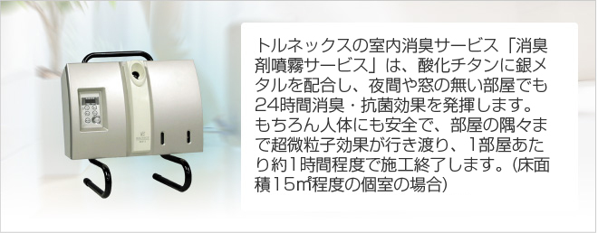 トルネックスの室内消臭サービス「消臭剤噴霧サービス」は、酸化チタンに銀メタルを配合し、夜間や窓の無い部屋でも24時間消臭・抗菌効果を発揮します。もちろん人体にも安全で、部屋の隅々まで超微粒子効果が行き渡り、１部屋あたり約１時間程度で施工終了します。（床面積15m2程度の個室の場合）