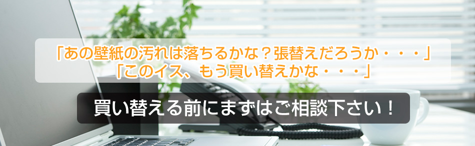 「あの壁紙の汚れは落ちるかな？張替えだろうか・・・」「このイス、もう買い替えかな・・・」買い替える前にまずはご相談下さい。